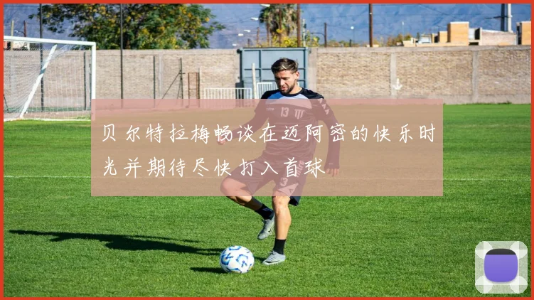 贝尔特拉梅畅谈在迈阿密的快乐时光并期待尽快打入首球