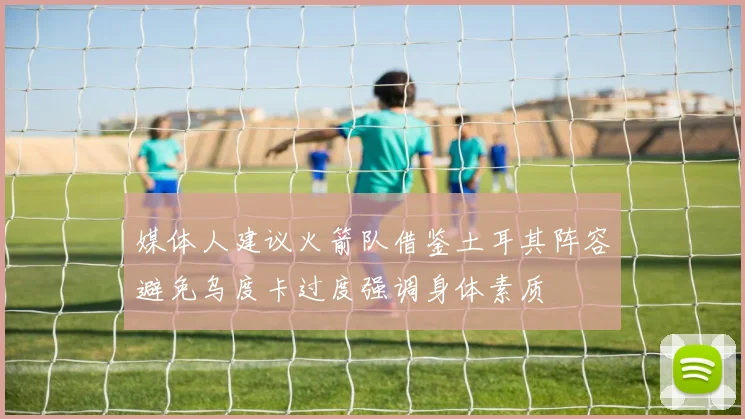 媒体人建议火箭队借鉴土耳其阵容避免乌度卡过度强调身体素质