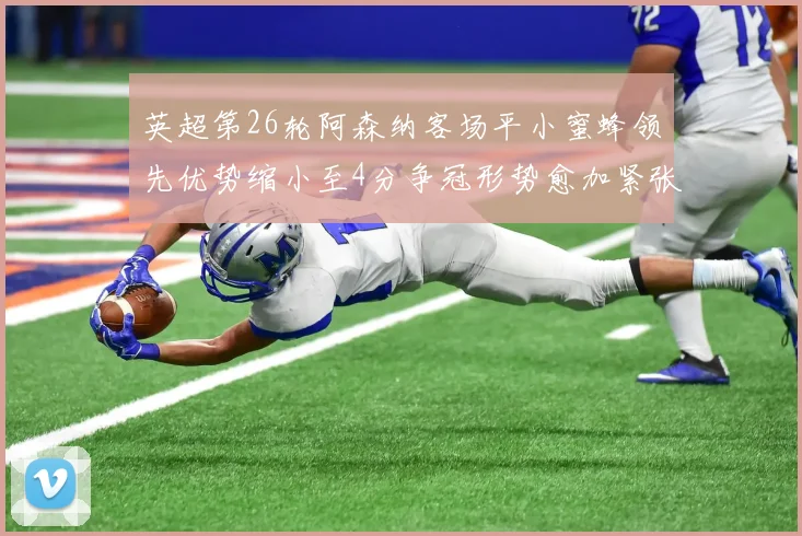 英超第26轮阿森纳客场平小蜜蜂领先优势缩小至4分争冠形势愈加紧张