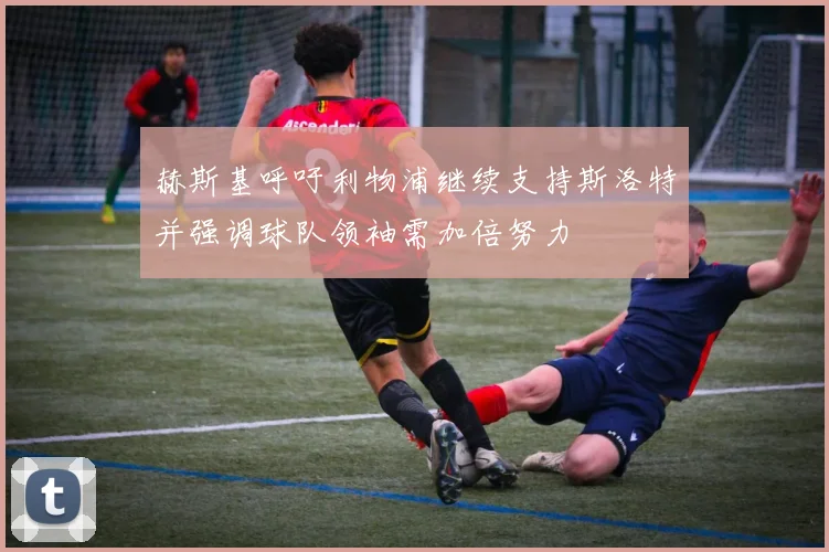 赫斯基呼吁利物浦继续支持斯洛特并强调球队领袖需加倍努力