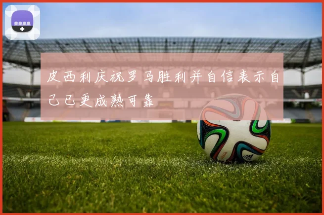 皮西利庆祝罗马胜利并自信表示自己已更成熟可靠