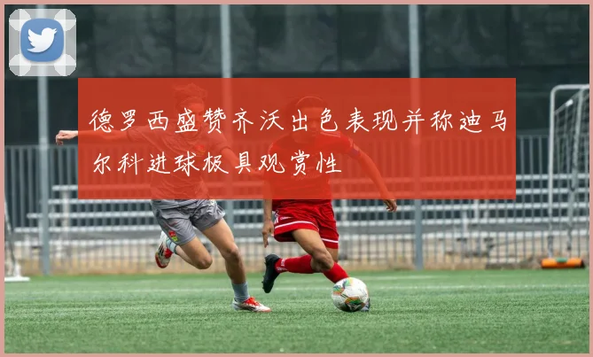 德罗西盛赞齐沃出色表现并称迪马尔科进球极具观赏性