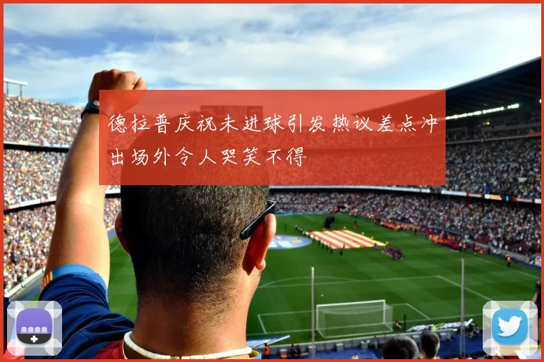 德拉普庆祝未进球引发热议差点冲出场外令人哭笑不得