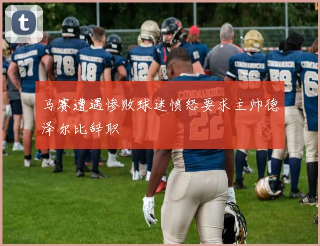 马赛遭遇惨败球迷愤怒要求主帅德泽尔比辞职