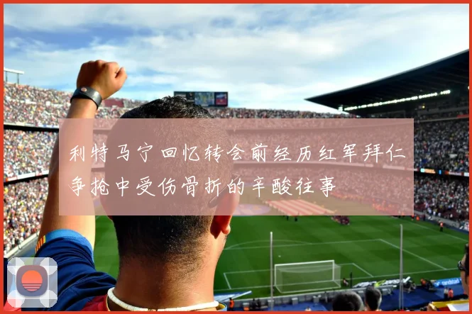 利特马宁回忆转会前经历红军拜仁争抢中受伤骨折的辛酸往事