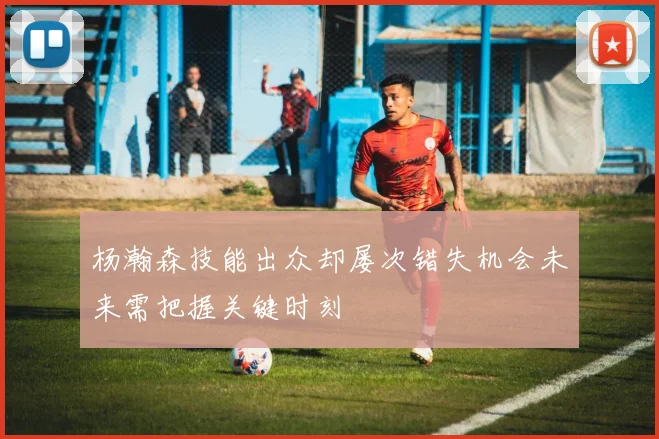 杨瀚森技能出众却屡次错失机会未来需把握关键时刻