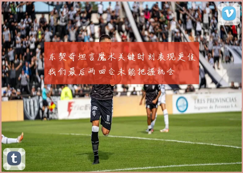 东契奇坦言魔术关键时刻表现更佳我们最后两回合未能把握机会