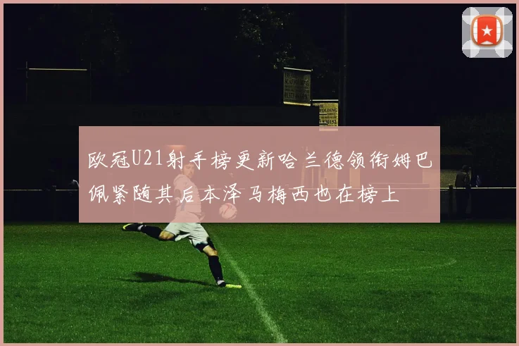 欧冠U21射手榜更新哈兰德领衔姆巴佩紧随其后本泽马梅西也在榜上