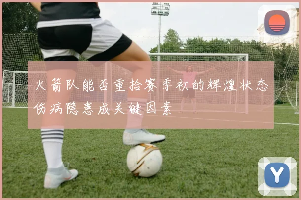 火箭队能否重拾赛季初的辉煌状态伤病隐患成关键因素