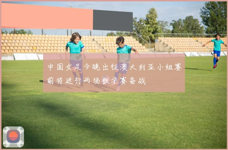 中国女足今晚出征澳大利亚小组赛前将进行两场教学赛备战