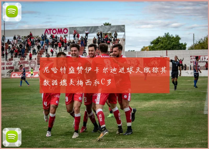 尼哈特盛赞伊卡尔迪进球天赋称其数据媲美梅西和C罗