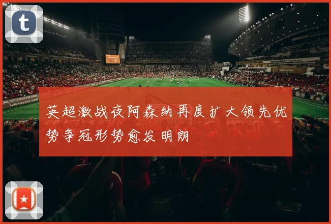 英超激战夜阿森纳再度扩大领先优势争冠形势愈发明朗