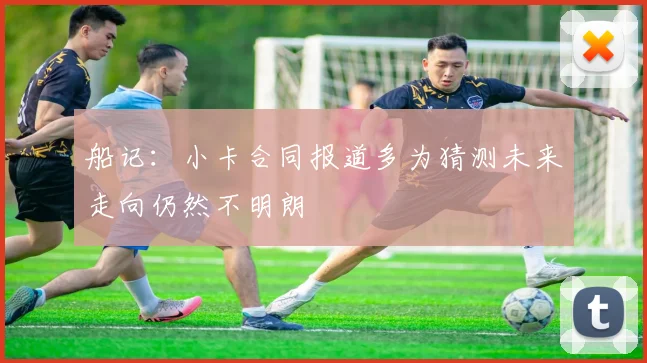 船记：小卡合同报道多为猜测未来走向仍然不明朗