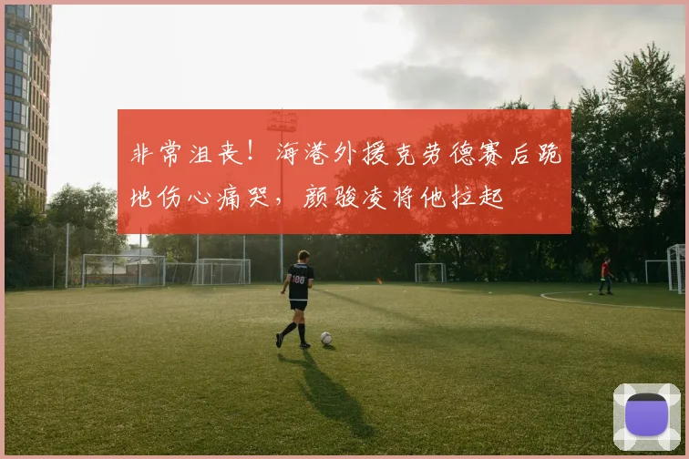 非常沮丧！海港外援克劳德赛后跪地伤心痛哭，颜骏凌将他拉起